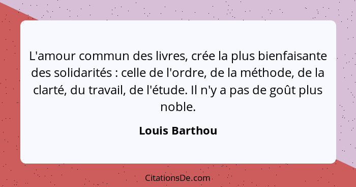 L'amour commun des livres, crée la plus bienfaisante des solidarités : celle de l'ordre, de la méthode, de la clarté, du travail,... - Louis Barthou