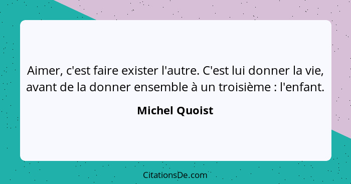 Aimer, c'est faire exister l'autre. C'est lui donner la vie, avant de la donner ensemble à un troisième : l'enfant.... - Michel Quoist