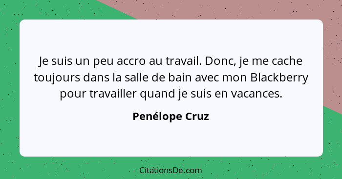 Je suis un peu accro au travail. Donc, je me cache toujours dans la salle de bain avec mon Blackberry pour travailler quand je suis en... - Penélope Cruz