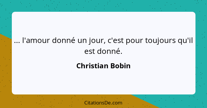 ... l'amour donné un jour, c'est pour toujours qu'il est donné.... - Christian Bobin