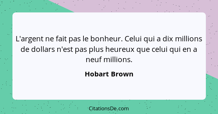 L'argent ne fait pas le bonheur. Celui qui a dix millions de dollars n'est pas plus heureux que celui qui en a neuf millions.... - Hobart Brown