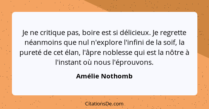 Je ne critique pas, boire est si délicieux. Je regrette néanmoins que nul n'explore l'infini de la soif, la pureté de cet élan, l'âpr... - Amélie Nothomb