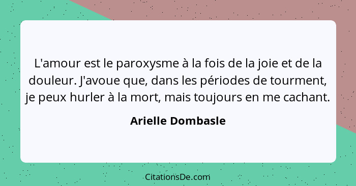 L'amour est le paroxysme à la fois de la joie et de la douleur. J'avoue que, dans les périodes de tourment, je peux hurler à la mor... - Arielle Dombasle