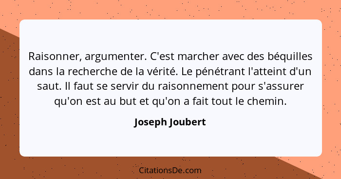 Raisonner, argumenter. C'est marcher avec des béquilles dans la recherche de la vérité. Le pénétrant l'atteint d'un saut. Il faut se... - Joseph Joubert