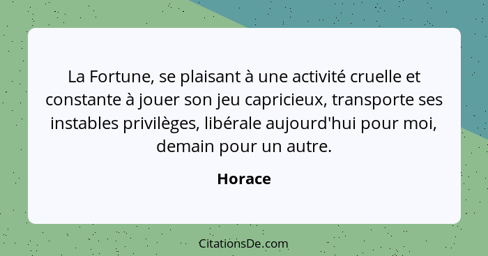 La Fortune, se plaisant à une activité cruelle et constante à jouer son jeu capricieux, transporte ses instables privilèges, libérale aujourd... - Horace