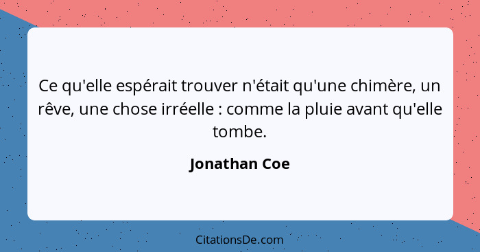 Ce qu'elle espérait trouver n'était qu'une chimère, un rêve, une chose irréelle : comme la pluie avant qu'elle tombe.... - Jonathan Coe