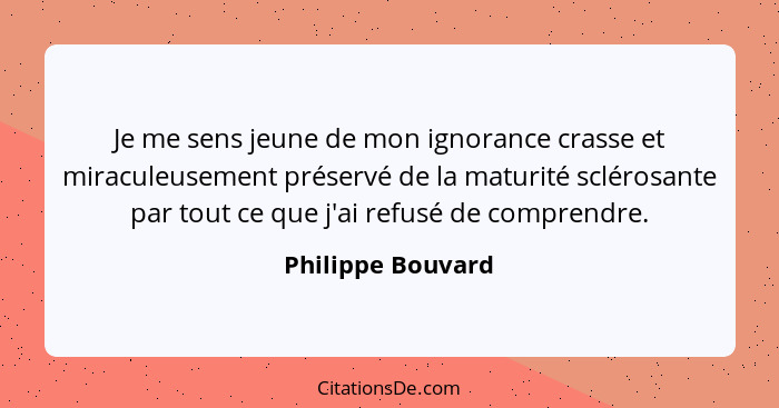 Je me sens jeune de mon ignorance crasse et miraculeusement préservé de la maturité sclérosante par tout ce que j'ai refusé de comp... - Philippe Bouvard