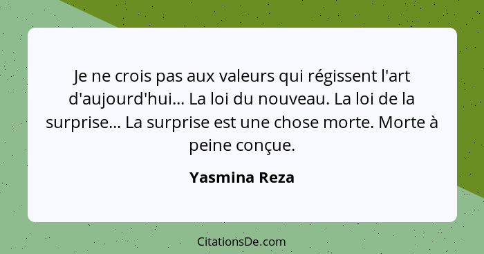 Je ne crois pas aux valeurs qui régissent l'art d'aujourd'hui... La loi du nouveau. La loi de la surprise... La surprise est une chose... - Yasmina Reza