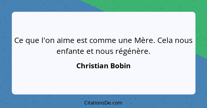 Ce que l'on aime est comme une Mère. Cela nous enfante et nous régénère.... - Christian Bobin