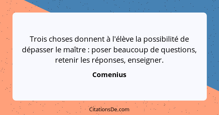 Trois choses donnent à l'élève la possibilité de dépasser le maître : poser beaucoup de questions, retenir les réponses, enseigner.... - Comenius