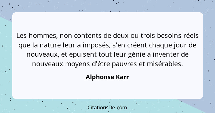 Les hommes, non contents de deux ou trois besoins réels que la nature leur a imposés, s'en créent chaque jour de nouveaux, et épuisent... - Alphonse Karr