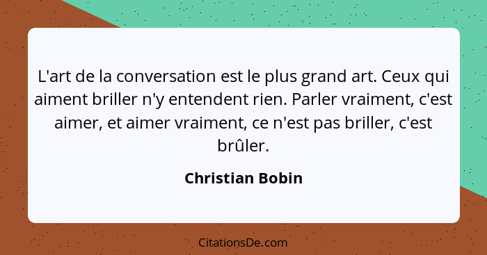 L'art de la conversation est le plus grand art. Ceux qui aiment briller n'y entendent rien. Parler vraiment, c'est aimer, et aimer v... - Christian Bobin