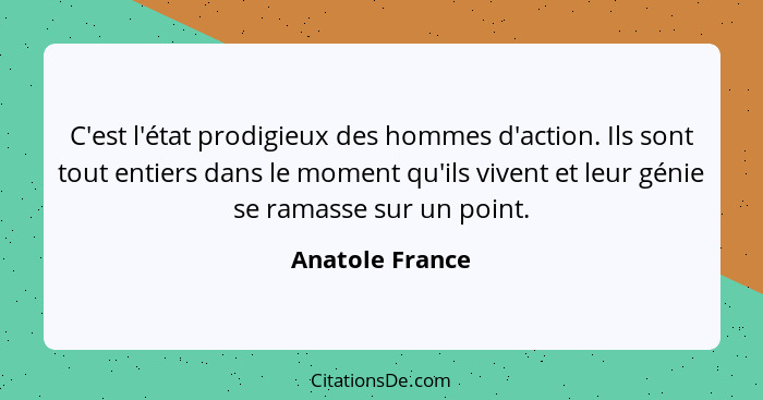 C'est l'état prodigieux des hommes d'action. Ils sont tout entiers dans le moment qu'ils vivent et leur génie se ramasse sur un point... - Anatole France