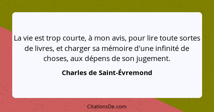 La vie est trop courte, à mon avis, pour lire toute sortes de livres, et charger sa mémoire d'une infinité de choses, aux... - Charles de Saint-Évremond