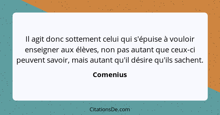 Il agit donc sottement celui qui s'épuise à vouloir enseigner aux élèves, non pas autant que ceux-ci peuvent savoir, mais autant qu'il dési... - Comenius