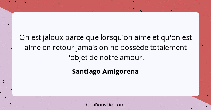 On est jaloux parce que lorsqu'on aime et qu'on est aimé en retour jamais on ne possède totalement l'objet de notre amour.... - Santiago Amigorena