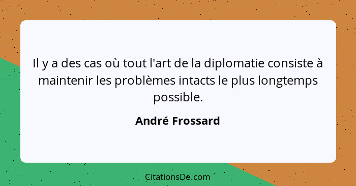 Il y a des cas où tout l'art de la diplomatie consiste à maintenir les problèmes intacts le plus longtemps possible.... - André Frossard