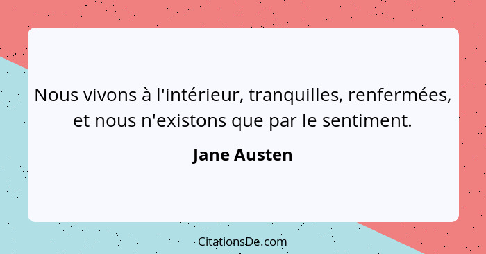 Nous vivons à l'intérieur, tranquilles, renfermées, et nous n'existons que par le sentiment.... - Jane Austen
