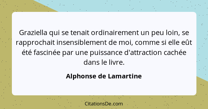 Graziella qui se tenait ordinairement un peu loin, se rapprochait insensiblement de moi, comme si elle eût été fascinée par un... - Alphonse de Lamartine