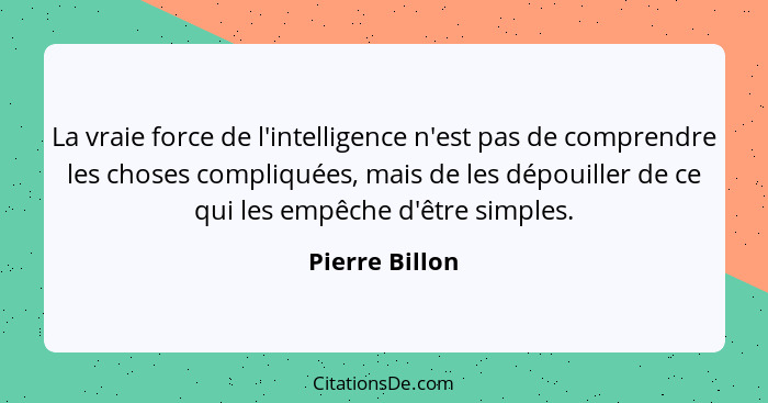 La vraie force de l'intelligence n'est pas de comprendre les choses compliquées, mais de les dépouiller de ce qui les empêche d'être s... - Pierre Billon