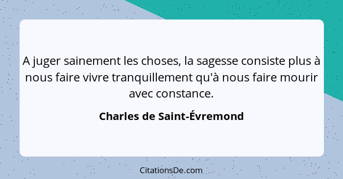 A juger sainement les choses, la sagesse consiste plus à nous faire vivre tranquillement qu'à nous faire mourir avec const... - Charles de Saint-Évremond