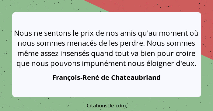 Nous ne sentons le prix de nos amis qu'au moment où nous sommes menacés de les perdre. Nous sommes même assez insensé... - François-René de Chateaubriand