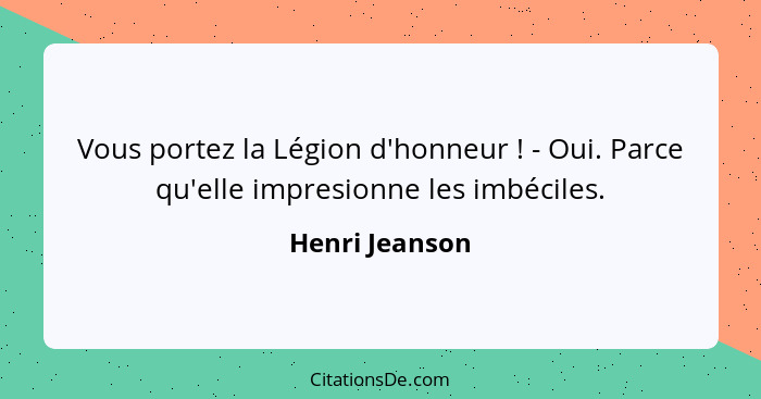 Vous portez la Légion d'honneur ! - Oui. Parce qu'elle impresionne les imbéciles.... - Henri Jeanson