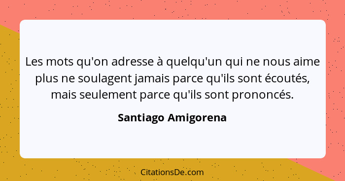 Les mots qu'on adresse à quelqu'un qui ne nous aime plus ne soulagent jamais parce qu'ils sont écoutés, mais seulement parce qu'i... - Santiago Amigorena