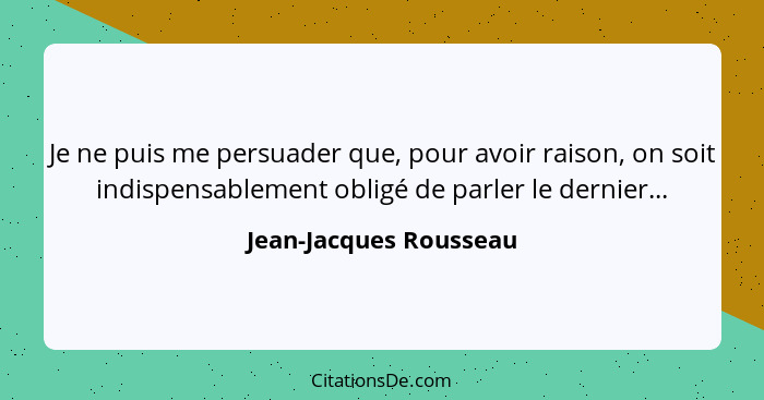 Je ne puis me persuader que, pour avoir raison, on soit indispensablement obligé de parler le dernier...... - Jean-Jacques Rousseau
