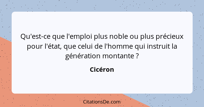 Qu'est-ce que l'emploi plus noble ou plus précieux pour l'état, que celui de l'homme qui instruit la génération montante ?... - Cicéron