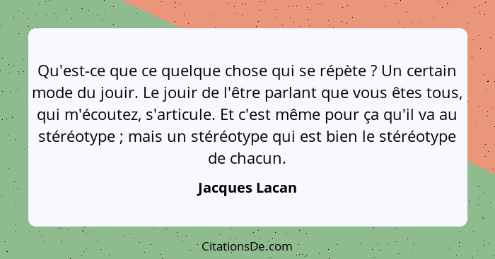 Qu'est-ce que ce quelque chose qui se répète ? Un certain mode du jouir. Le jouir de l'être parlant que vous êtes tous, qui m'éco... - Jacques Lacan