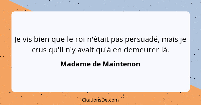 Je vis bien que le roi n'était pas persuadé, mais je crus qu'il n'y avait qu'à en demeurer là.... - Madame de Maintenon