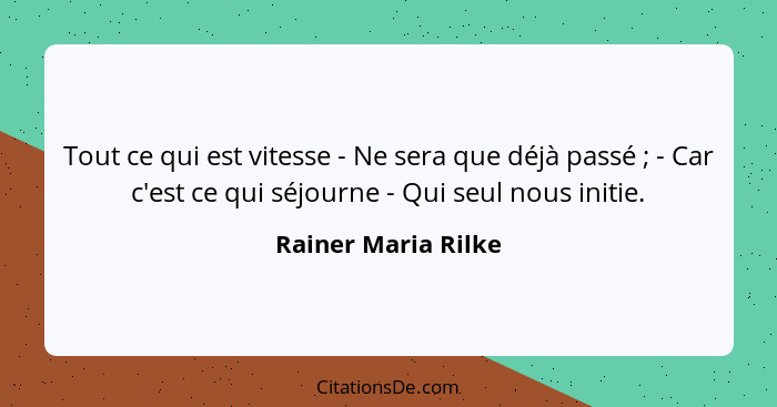 Tout ce qui est vitesse - Ne sera que déjà passé ; - Car c'est ce qui séjourne - Qui seul nous initie.... - Rainer Maria Rilke