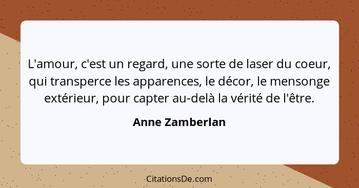 L'amour, c'est un regard, une sorte de laser du coeur, qui transperce les apparences, le décor, le mensonge extérieur, pour capter au... - Anne Zamberlan