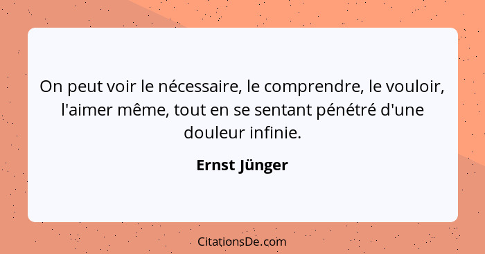 On peut voir le nécessaire, le comprendre, le vouloir, l'aimer même, tout en se sentant pénétré d'une douleur infinie.... - Ernst Jünger