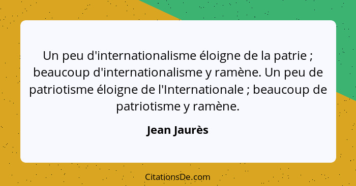 Un peu d'internationalisme éloigne de la patrie ; beaucoup d'internationalisme y ramène. Un peu de patriotisme éloigne de l'Interna... - Jean Jaurès