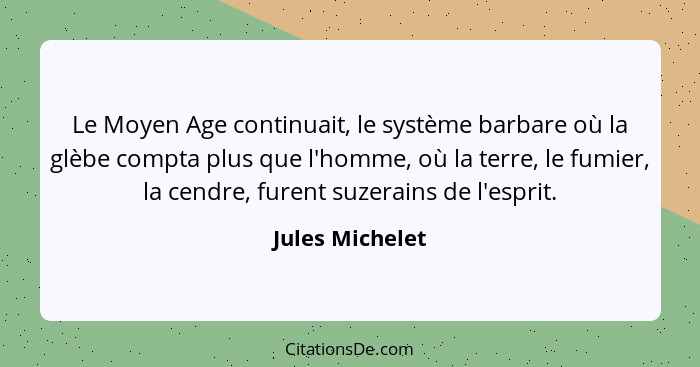 Le Moyen Age continuait, le système barbare où la glèbe compta plus que l'homme, où la terre, le fumier, la cendre, furent suzerains... - Jules Michelet