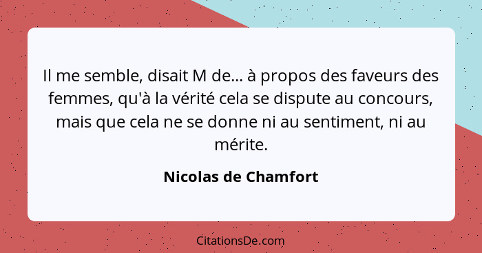 Il me semble, disait M de... à propos des faveurs des femmes, qu'à la vérité cela se dispute au concours, mais que cela ne se do... - Nicolas de Chamfort