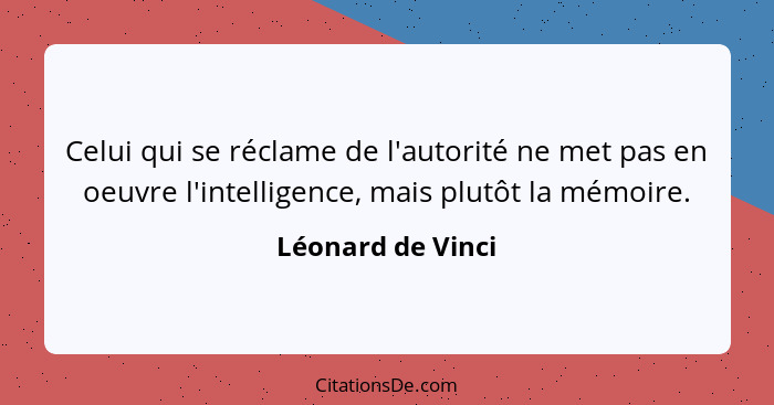 Celui qui se réclame de l'autorité ne met pas en oeuvre l'intelligence, mais plutôt la mémoire.... - Léonard de Vinci