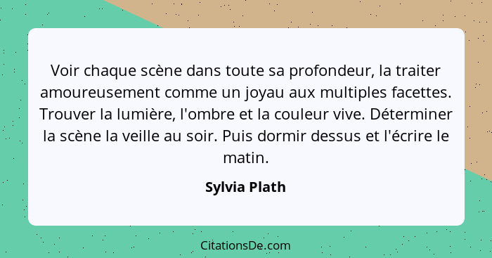 Voir chaque scène dans toute sa profondeur, la traiter amoureusement comme un joyau aux multiples facettes. Trouver la lumière, l'ombre... - Sylvia Plath