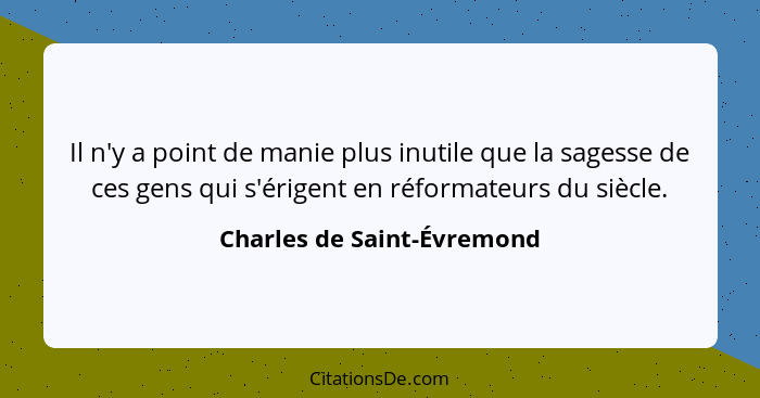 Il n'y a point de manie plus inutile que la sagesse de ces gens qui s'érigent en réformateurs du siècle.... - Charles de Saint-Évremond