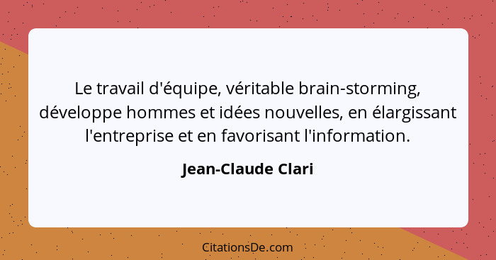 Le travail d'équipe, véritable brain-storming, développe hommes et idées nouvelles, en élargissant l'entreprise et en favorisant l... - Jean-Claude Clari