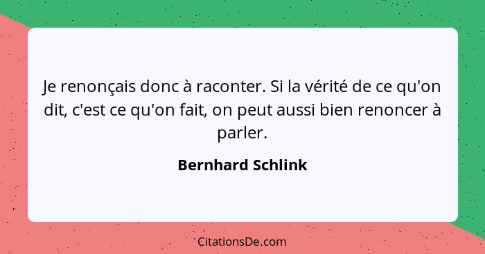 Je renonçais donc à raconter. Si la vérité de ce qu'on dit, c'est ce qu'on fait, on peut aussi bien renoncer à parler.... - Bernhard Schlink