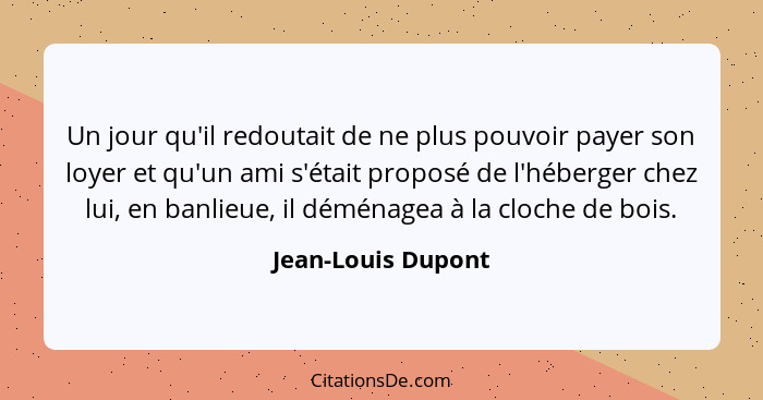 Un jour qu'il redoutait de ne plus pouvoir payer son loyer et qu'un ami s'était proposé de l'héberger chez lui, en banlieue, il dé... - Jean-Louis Dupont