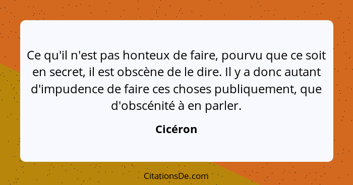 Ce qu'il n'est pas honteux de faire, pourvu que ce soit en secret, il est obscène de le dire. Il y a donc autant d'impudence de faire ces ch... - Cicéron