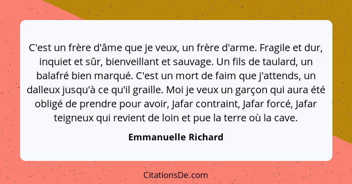 C'est un frère d'âme que je veux, un frère d'arme. Fragile et dur, inquiet et sûr, bienveillant et sauvage. Un fils de taulard, u... - Emmanuelle Richard