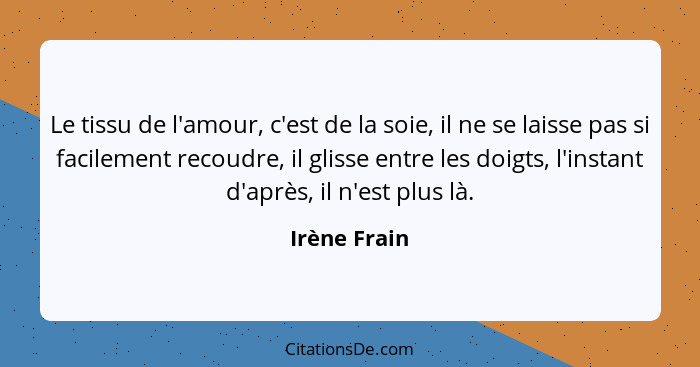 Le tissu de l'amour, c'est de la soie, il ne se laisse pas si facilement recoudre, il glisse entre les doigts, l'instant d'après, il n'e... - Irène Frain