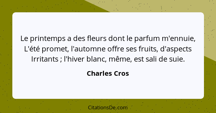 Le printemps a des fleurs dont le parfum m'ennuie, L'été promet, l'automne offre ses fruits, d'aspects Irritants ; l'hiver blanc,... - Charles Cros