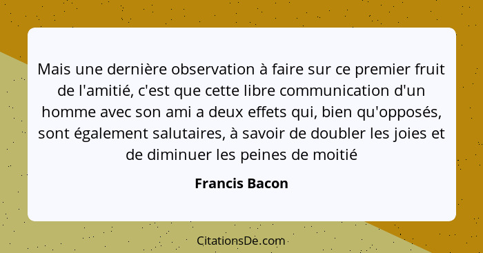 Mais une dernière observation à faire sur ce premier fruit de l'amitié, c'est que cette libre communication d'un homme avec son ami a... - Francis Bacon