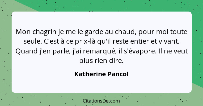 Mon chagrin je me le garde au chaud, pour moi toute seule. C'est à ce prix-là qu'il reste entier et vivant. Quand j'en parle, j'ai... - Katherine Pancol